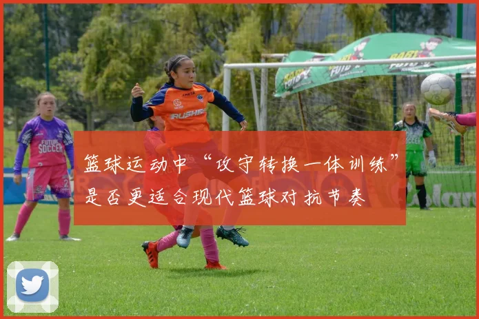 篮球运动中“攻守转换一体训练”是否更适合现代篮球对抗节奏