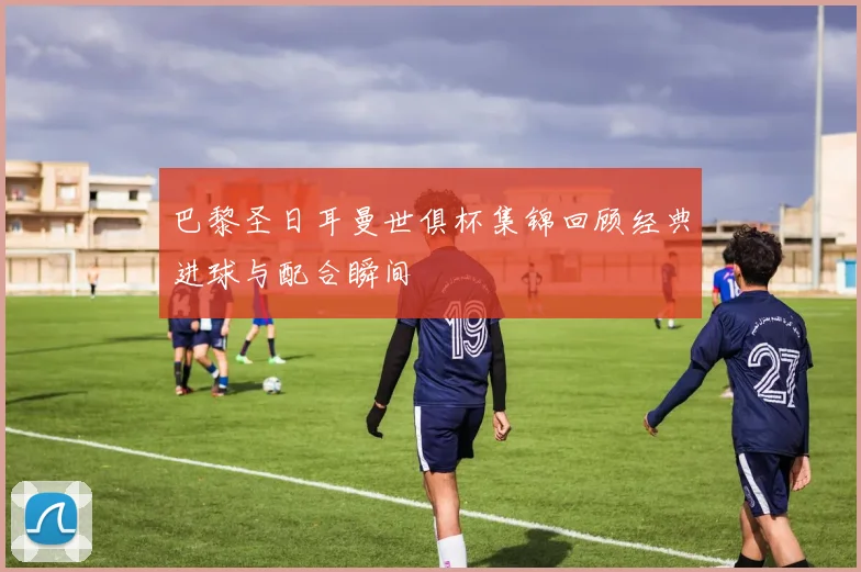 巴黎圣日耳曼世俱杯集锦回顾经典进球与配合瞬间