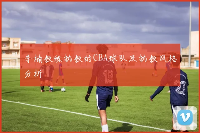 李楠教练执教的CBA球队及执教风格分析