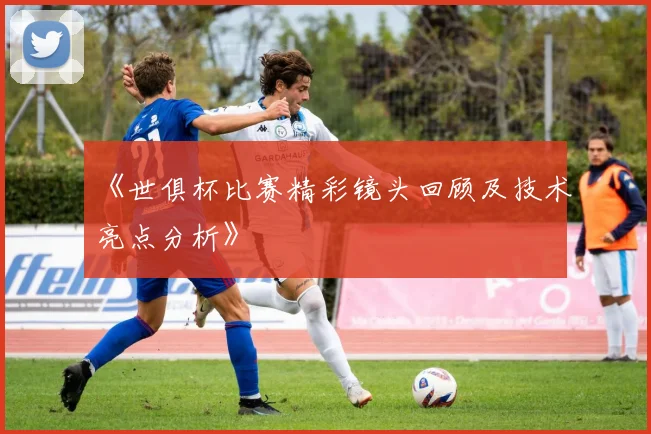 《世俱杯比赛精彩镜头回顾及技术亮点分析》