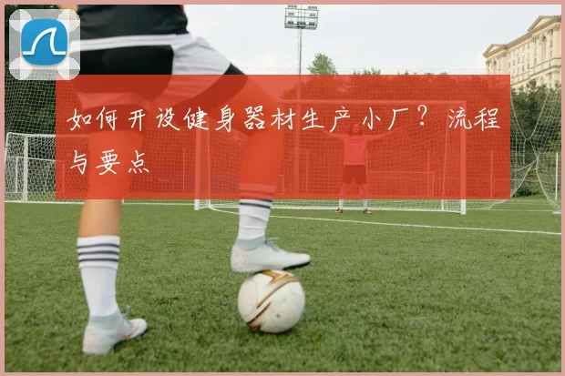 如何开设健身器材生产小厂？流程与要点